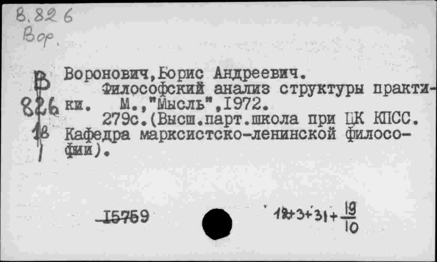 ﻿8,3^ 6
Воронович,Борис Андреевич.
Философский анализ структуры практи к ки. М.»"Мысль",1972.
279с.(Высш.парт.школа при ЦК КПСС. Кафедра марксистско-ленинской философии).
-1&769